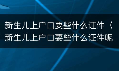 新生儿上户口要些什么证件（新生儿上户口要些什么证件呢）