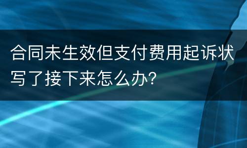 合同未生效但支付费用起诉状写了接下来怎么办？