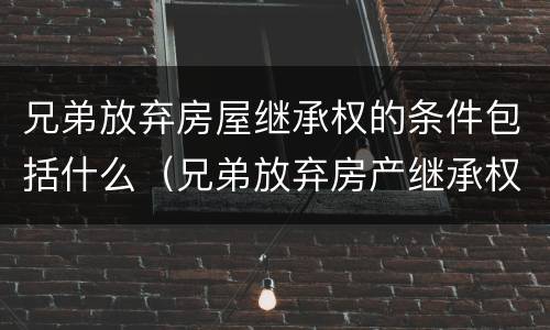 兄弟放弃房屋继承权的条件包括什么（兄弟放弃房产继承权声明书要公证吗）