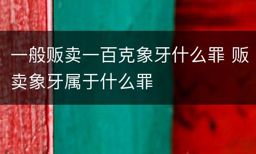 一般贩卖一百克象牙什么罪 贩卖象牙属于什么罪