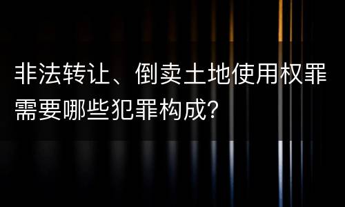 非法转让、倒卖土地使用权罪需要哪些犯罪构成？