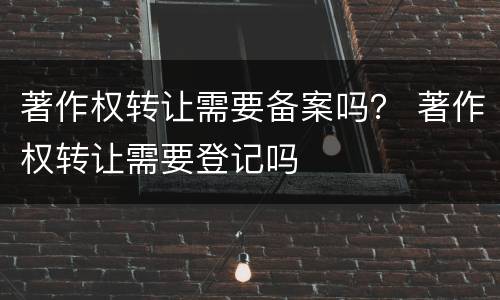 著作权转让需要备案吗？ 著作权转让需要登记吗