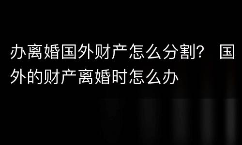 办离婚国外财产怎么分割？ 国外的财产离婚时怎么办