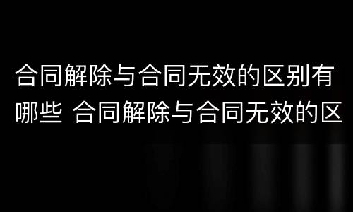 合同解除与合同无效的区别有哪些 合同解除与合同无效的区别有哪些呢