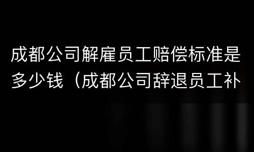 成都公司解雇员工赔偿标准是多少钱（成都公司辞退员工补偿2020标准）