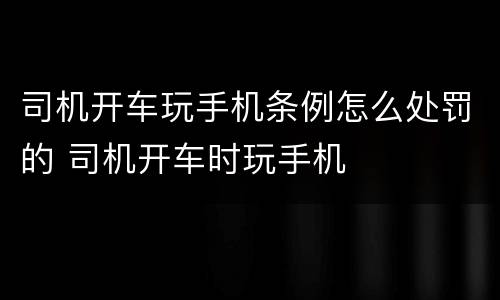 司机开车玩手机条例怎么处罚的 司机开车时玩手机