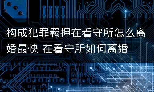 构成犯罪羁押在看守所怎么离婚最快 在看守所如何离婚