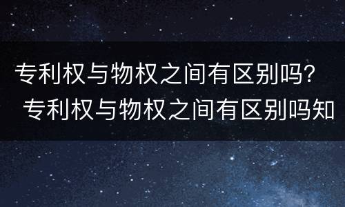 专利权与物权之间有区别吗？ 专利权与物权之间有区别吗知乎