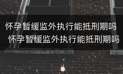 怀孕暂缓监外执行能抵刑期吗 怀孕暂缓监外执行能抵刑期吗怎么办