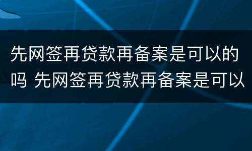 先网签再贷款再备案是可以的吗 先网签再贷款再备案是可以的吗