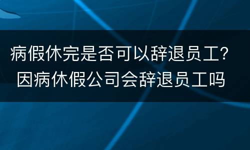 病假休完是否可以辞退员工？ 因病休假公司会辞退员工吗