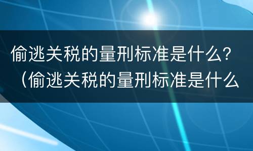 偷逃关税的量刑标准是什么？（偷逃关税的量刑标准是什么呢）