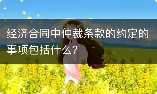 经济合同中仲裁条款的约定的事项包括什么？