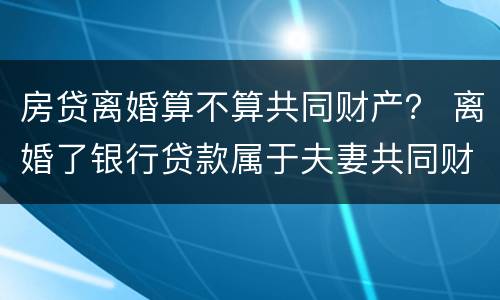 房贷离婚算不算共同财产？ 离婚了银行贷款属于夫妻共同财产吗