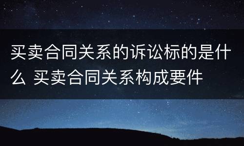 买卖合同关系的诉讼标的是什么 买卖合同关系构成要件