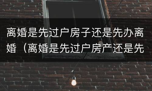 离婚是先过户房子还是先办离婚（离婚是先过户房产还是先办手续）