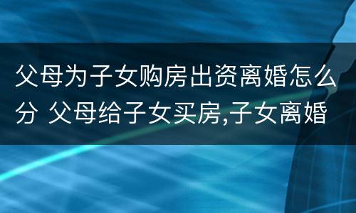 父母为子女购房出资离婚怎么分 父母给子女买房,子女离婚,房子属于谁