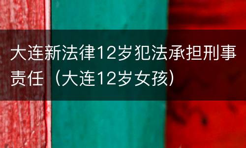 大连新法律12岁犯法承担刑事责任（大连12岁女孩）