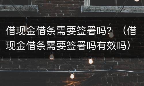 借现金借条需要签署吗？（借现金借条需要签署吗有效吗）