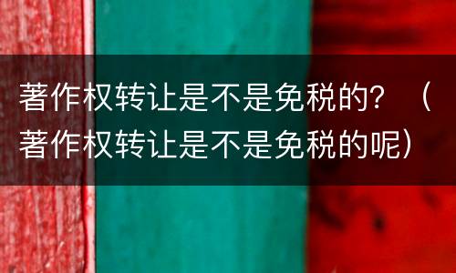 著作权转让是不是免税的？（著作权转让是不是免税的呢）