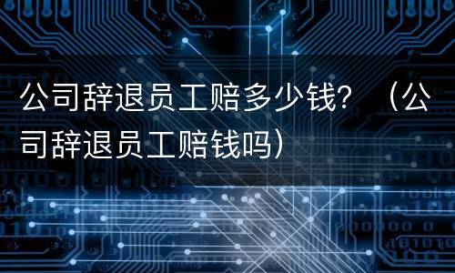 公司辞退员工赔多少钱？（公司辞退员工赔钱吗）