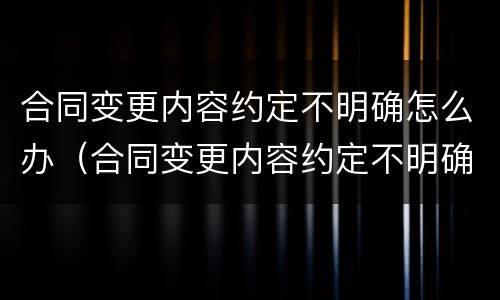 合同变更内容约定不明确怎么办（合同变更内容约定不明确怎么办呢）