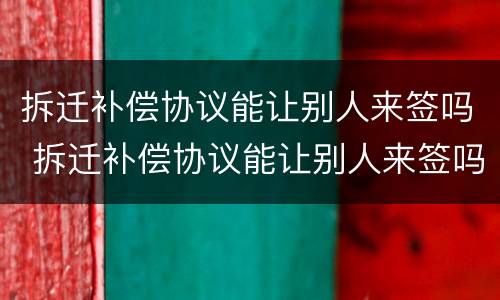 拆迁补偿协议能让别人来签吗 拆迁补偿协议能让别人来签吗合法吗