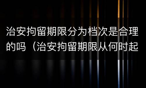 治安拘留期限分为档次是合理的吗（治安拘留期限从何时起算）