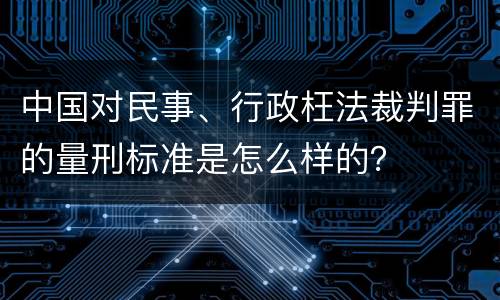 中国对民事、行政枉法裁判罪的量刑标准是怎么样的？