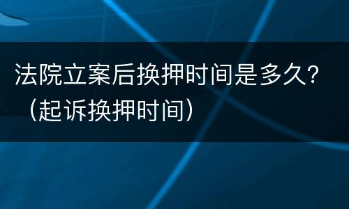 法院立案后换押时间是多久？（起诉换押时间）