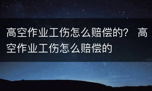 高空作业工伤怎么赔偿的？ 高空作业工伤怎么赔偿的