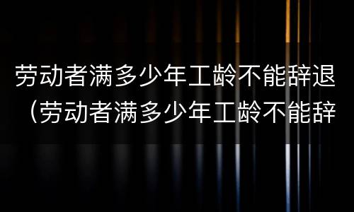 劳动者满多少年工龄不能辞退（劳动者满多少年工龄不能辞退了）