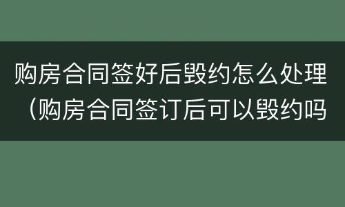 购房合同签好后毁约怎么处理（购房合同签订后可以毁约吗）