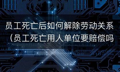 员工死亡后如何解除劳动关系（员工死亡用人单位要赔偿吗）