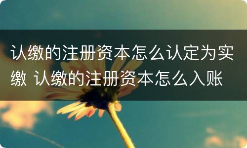 认缴的注册资本怎么认定为实缴 认缴的注册资本怎么入账