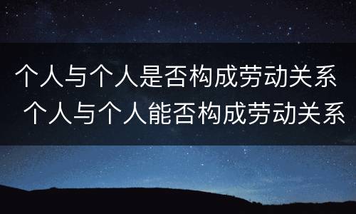 个人与个人是否构成劳动关系 个人与个人能否构成劳动关系