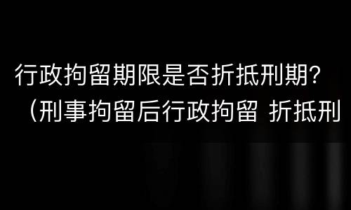 行政拘留期限是否折抵刑期？（刑事拘留后行政拘留 折抵刑期吗）