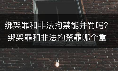 绑架罪和非法拘禁能并罚吗？ 绑架罪和非法拘禁罪哪个重