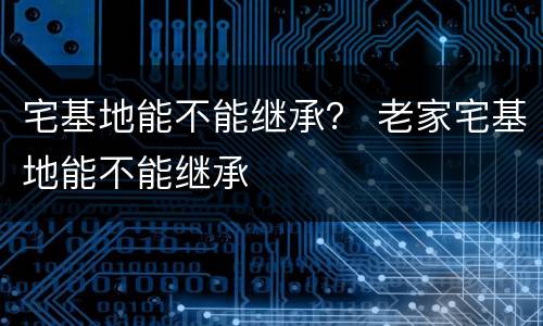 宅基地能不能继承？ 老家宅基地能不能继承