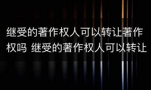 继受的著作权人可以转让著作权吗 继受的著作权人可以转让著作权吗对吗