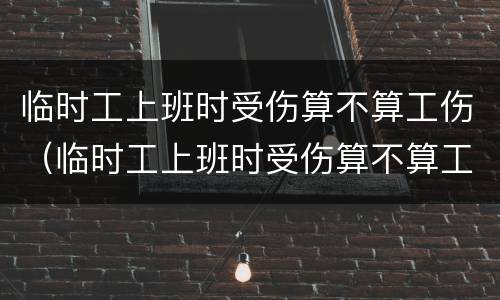 临时工上班时受伤算不算工伤（临时工上班时受伤算不算工伤认定）