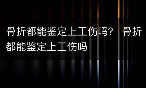 骨折都能鉴定上工伤吗？ 骨折都能鉴定上工伤吗