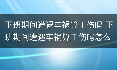 下班期间遭遇车祸算工伤吗 下班期间遭遇车祸算工伤吗怎么赔偿