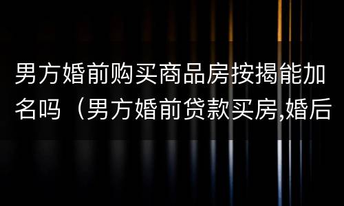 男方婚前购买商品房按揭能加名吗（男方婚前贷款买房,婚后能加女方名字吗）