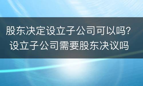 股东决定设立子公司可以吗？ 设立子公司需要股东决议吗