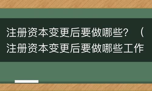 注册资本变更后要做哪些？（注册资本变更后要做哪些工作）