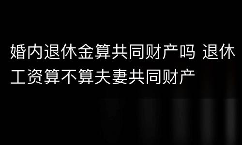 婚内退休金算共同财产吗 退休工资算不算夫妻共同财产