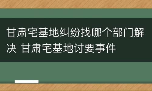 甘肃宅基地纠纷找哪个部门解决 甘肃宅基地讨要事件