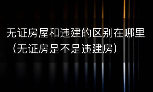 无证房屋和违建的区别在哪里（无证房是不是违建房）