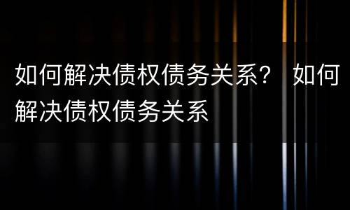 如何解决债权债务关系？ 如何解决债权债务关系